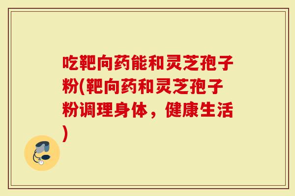 吃靶向药能和灵芝孢子粉(靶向药和灵芝孢子粉调理身体，健康生活)