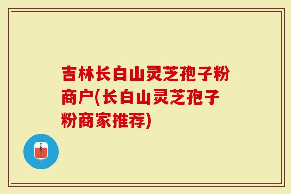吉林长白山灵芝孢子粉商户(长白山灵芝孢子粉商家推荐)