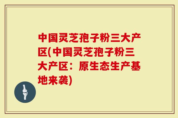 中国灵芝孢子粉三大产区(中国灵芝孢子粉三大产区：原生态生产基地来袭)