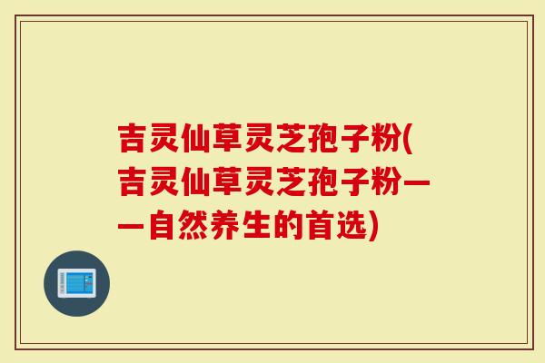 吉灵仙草灵芝孢子粉(吉灵仙草灵芝孢子粉——自然养生的首选)-第1张图片-灵芝大师 吉灵仙草灵芝孢子粉(吉灵仙草灵芝孢子粉——自然养生的首选)-第1张图片-灵芝大师