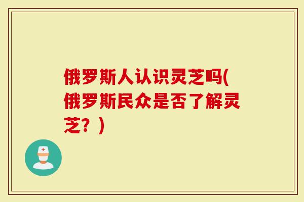 俄罗斯人认识灵芝吗(俄罗斯民众是否了解灵芝？)
