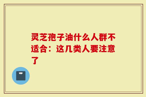 灵芝孢子油什么人群不适合：这几类人要注意了