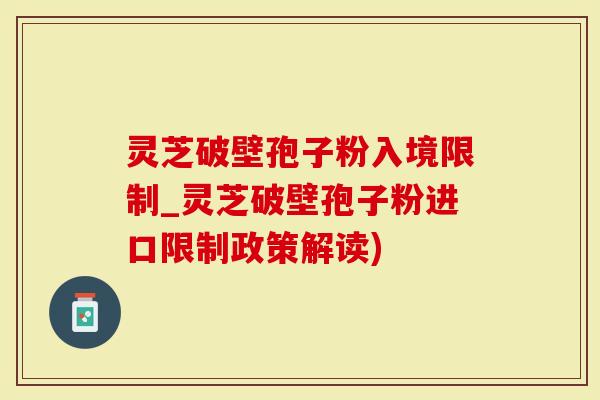 灵芝破壁孢子粉入境限制_灵芝破壁孢子粉进口限制政策解读)