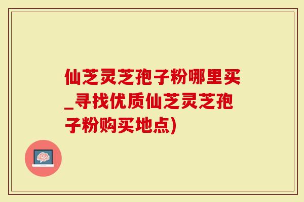 仙芝灵芝孢子粉哪里买_寻找优质仙芝灵芝孢子粉购买地点)
