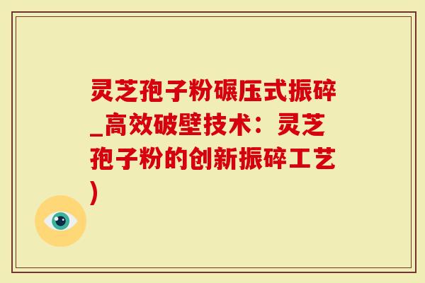 灵芝孢子粉碾压式振碎_高效破壁技术：灵芝孢子粉的创新振碎工艺)