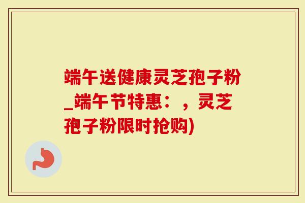 端午送健康灵芝孢子粉_端午节特惠：，灵芝孢子粉限时抢购)