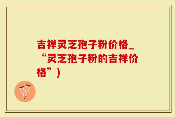 吉祥灵芝孢子粉价格_“灵芝孢子粉的吉祥价格”)