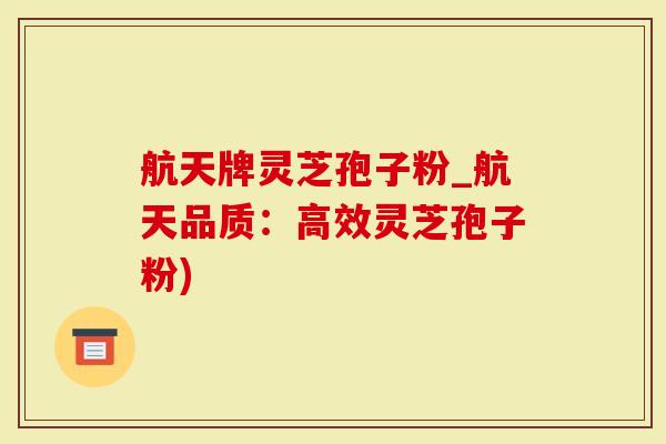 航天牌灵芝孢子粉_航天品质：高效灵芝孢子粉)