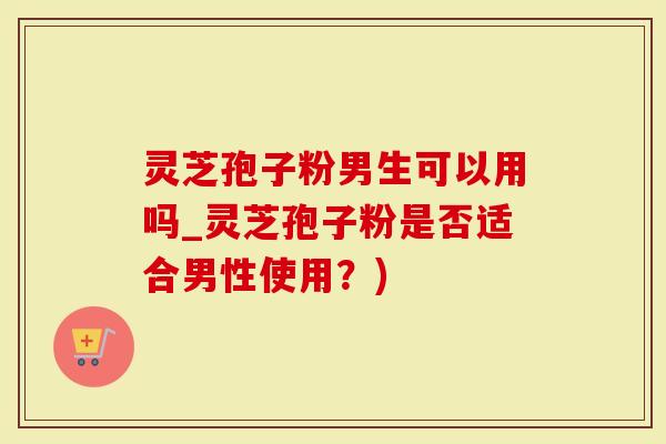灵芝孢子粉男生可以用吗_灵芝孢子粉是否适合男性使用？)