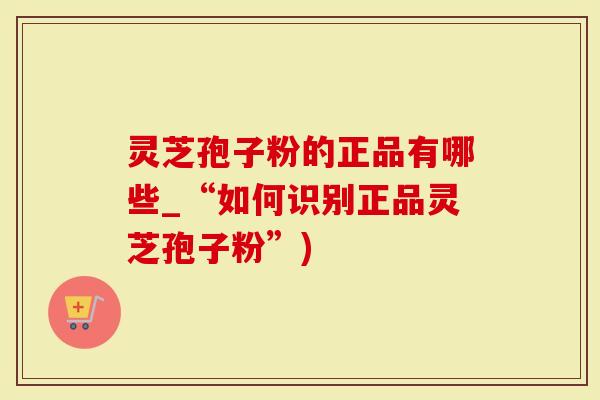 灵芝孢子粉的正品有哪些_“如何识别正品灵芝孢子粉”)-第1张图片-灵芝大师 灵芝孢子粉的正品有哪些_“如何识别正品灵芝孢子粉”)-第1张图片-灵芝大师