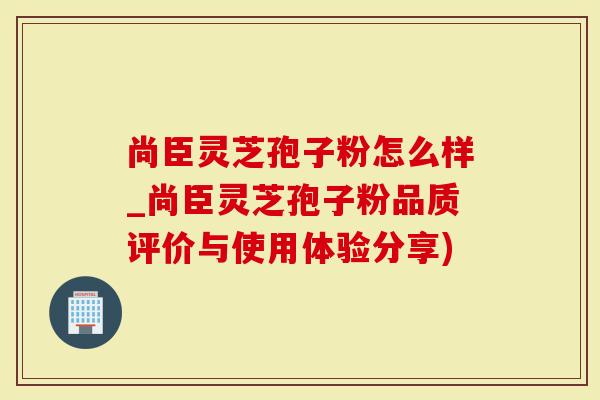 尚臣灵芝孢子粉怎么样_尚臣灵芝孢子粉品质评价与使用体验分享)