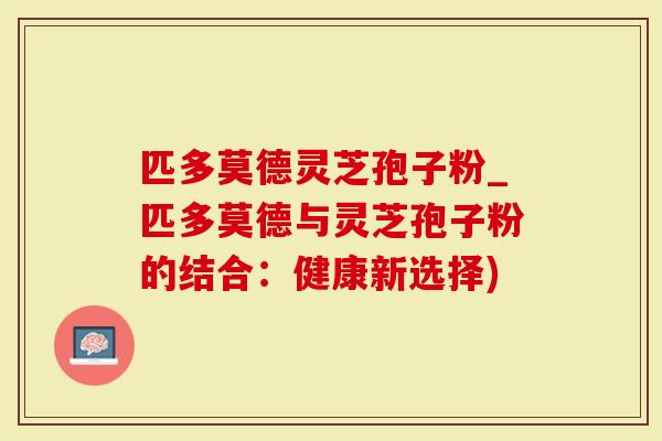 匹多莫德灵芝孢子粉_匹多莫德与灵芝孢子粉的结合：健康新选择)