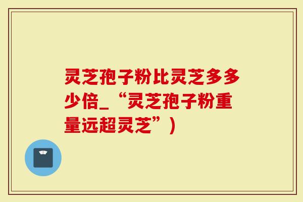 灵芝孢子粉比灵芝多多少倍_“灵芝孢子粉重量远超灵芝”)