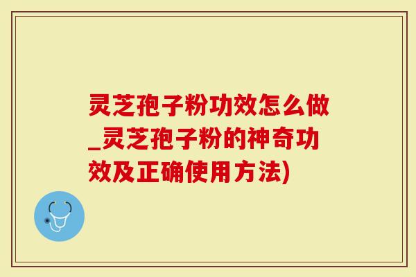 灵芝孢子粉功效怎么做_灵芝孢子粉的神奇功效及正确使用方法)
