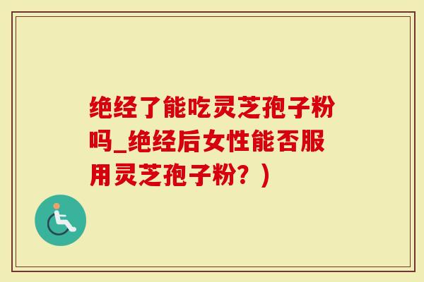 绝经了能吃灵芝孢子粉吗_绝经后女性能否服用灵芝孢子粉？)