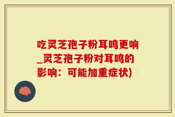 吃灵芝孢子粉耳鸣更响_灵芝孢子粉对耳鸣的影响：可能加重症状)