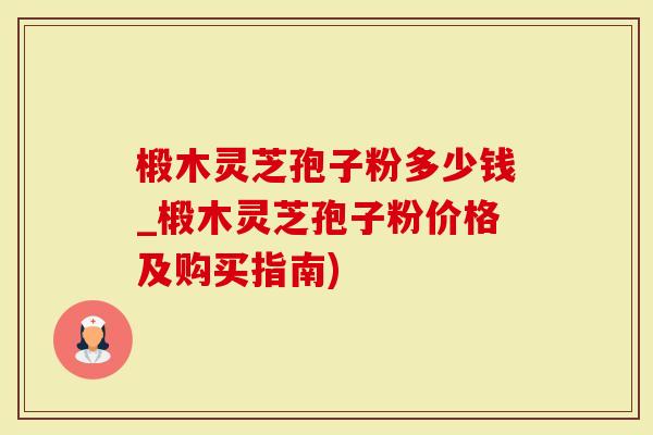 椴木灵芝孢子粉多少钱_椴木灵芝孢子粉价格及购买指南)