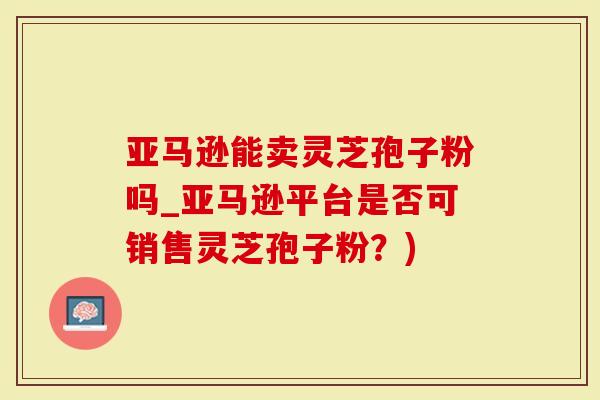 亚马逊能卖灵芝孢子粉吗_亚马逊平台是否可销售灵芝孢子粉？)