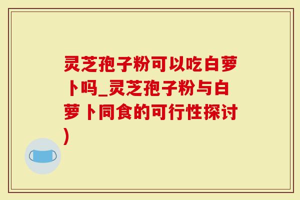 灵芝孢子粉可以吃白萝卜吗_灵芝孢子粉与白萝卜同食的可行性探讨)