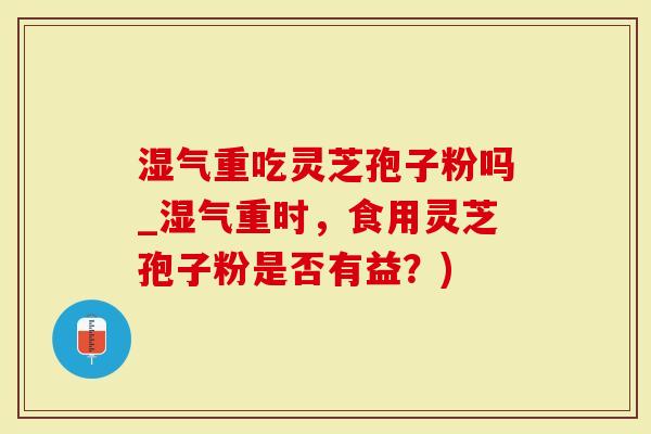 湿气重吃灵芝孢子粉吗_湿气重时，食用灵芝孢子粉是否有益？)