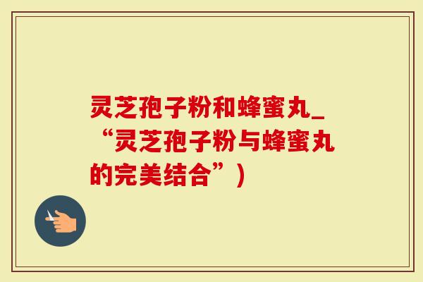 灵芝孢子粉和蜂蜜丸_“灵芝孢子粉与蜂蜜丸的完美结合”)