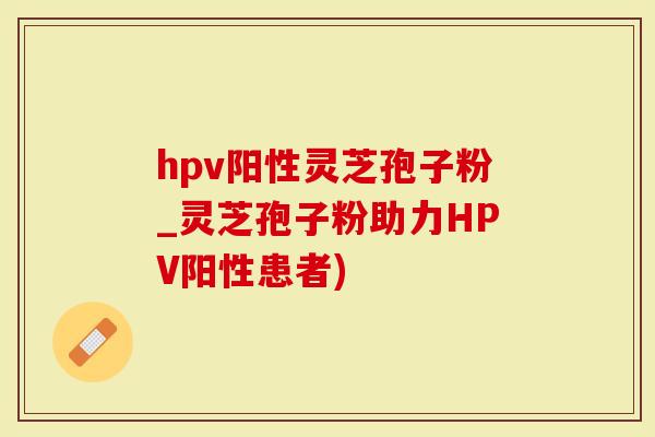 hpv阳性灵芝孢子粉_灵芝孢子粉助力HPV阳性患者)