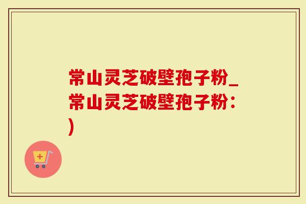 常山灵芝破壁孢子粉_常山灵芝破壁孢子粉：)