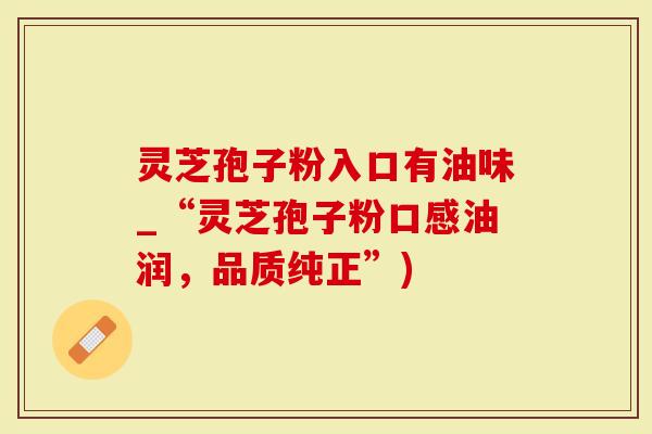 灵芝孢子粉入口有油味_“灵芝孢子粉口感油润，品质纯正”)