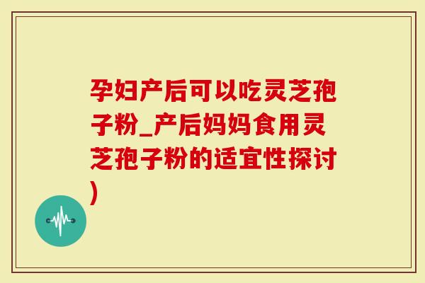 孕妇产后可以吃灵芝孢子粉_产后妈妈食用灵芝孢子粉的适宜性探讨)