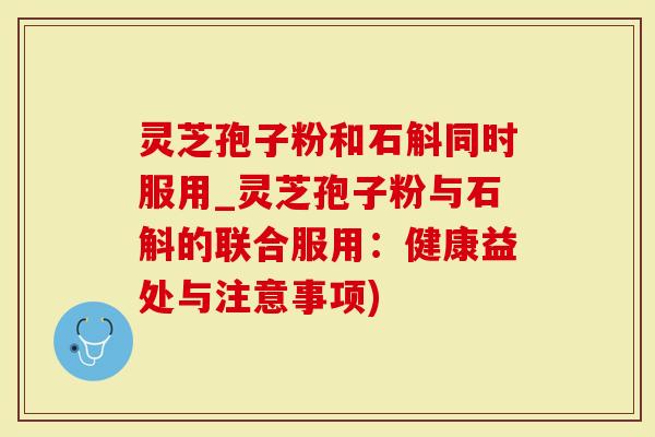 灵芝孢子粉和石斛同时服用_灵芝孢子粉与石斛的联合服用：健康益处与注意事项)