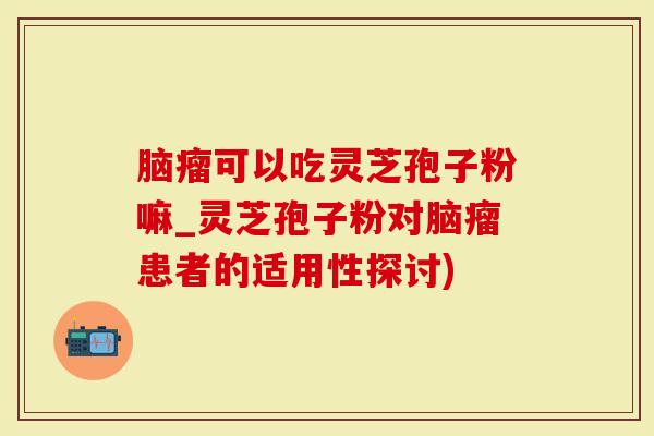 脑瘤可以吃灵芝孢子粉嘛_灵芝孢子粉对脑瘤患者的适用性探讨)