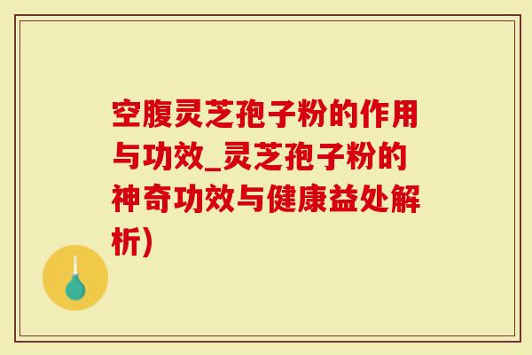 空腹灵芝孢子粉的作用与功效_灵芝孢子粉的神奇功效与健康益处解析)
