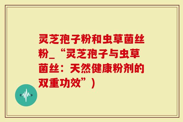 灵芝孢子粉和虫草菌丝粉_“灵芝孢子与虫草菌丝：天然健康粉剂的双重功效”)