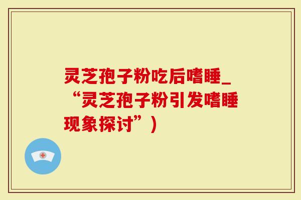 灵芝孢子粉吃后嗜睡_“灵芝孢子粉引发嗜睡现象探讨”)
