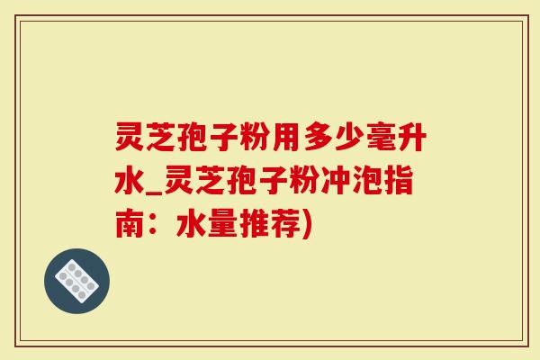 灵芝孢子粉用多少毫升水_灵芝孢子粉冲泡指南：水量推荐)