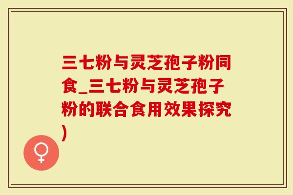 三七粉与灵芝孢子粉同食_三七粉与灵芝孢子粉的联合食用效果探究)