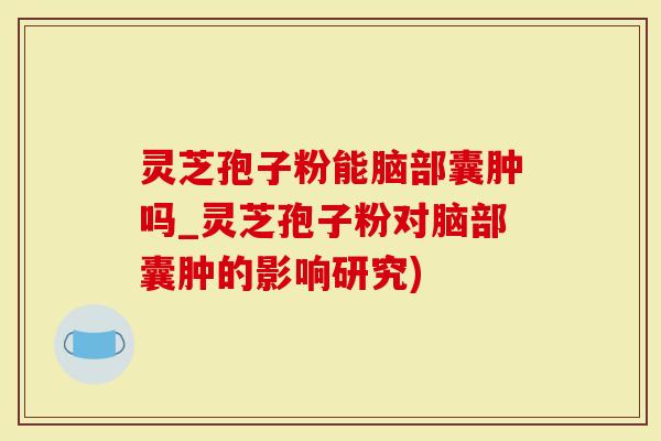 灵芝孢子粉能脑部囊肿吗_灵芝孢子粉对脑部囊肿的影响研究)