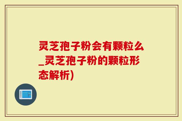 灵芝孢子粉会有颗粒么_灵芝孢子粉的颗粒形态解析)