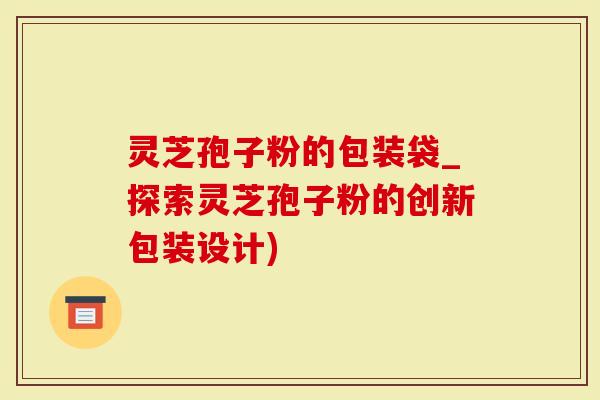 灵芝孢子粉的包装袋_探索灵芝孢子粉的创新包装设计)