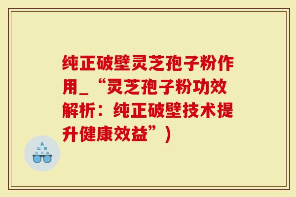 纯正破壁灵芝孢子粉作用_“灵芝孢子粉功效解析：纯正破壁技术提升健康效益”)