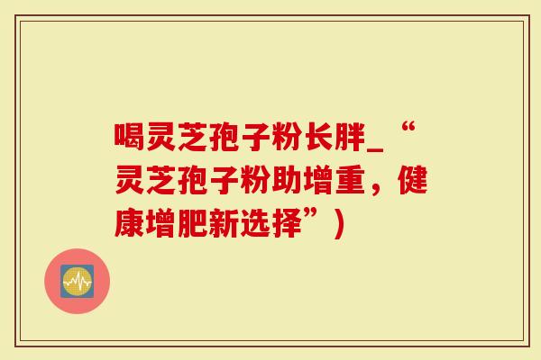 喝灵芝孢子粉长胖_“灵芝孢子粉助增重，健康增肥新选择”)