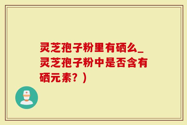 灵芝孢子粉里有硒么_灵芝孢子粉中是否含有硒元素？)
