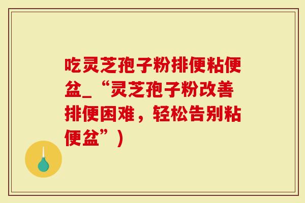 吃灵芝孢子粉排便粘便盆_“灵芝孢子粉改善排便困难，轻松告别粘便盆”)