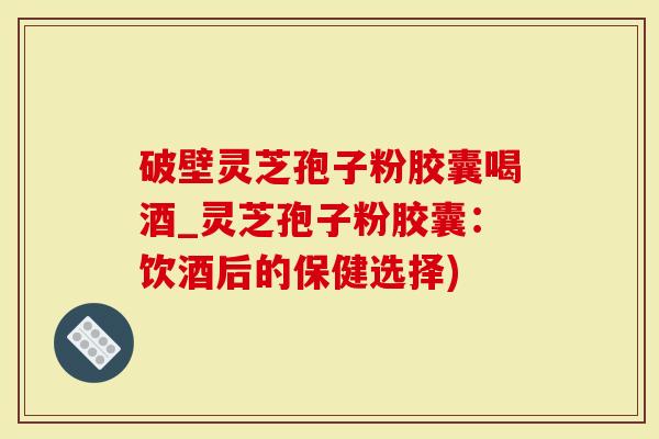 破壁灵芝孢子粉胶囊喝酒_灵芝孢子粉胶囊：饮酒后的保健选择)