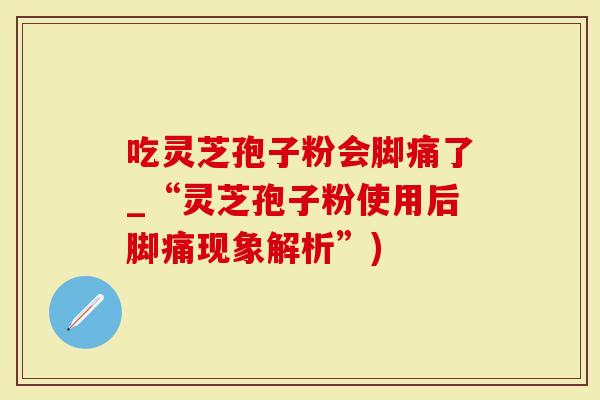 吃灵芝孢子粉会脚痛了_“灵芝孢子粉使用后脚痛现象解析”)