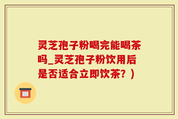 灵芝孢子粉喝完能喝茶吗_灵芝孢子粉饮用后是否适合立即饮茶?)-第1张图片-灵芝大师 灵芝孢子粉喝完能喝茶吗_灵芝孢子粉饮用后是否适合立即饮茶?)-第1张图片-灵芝大师
