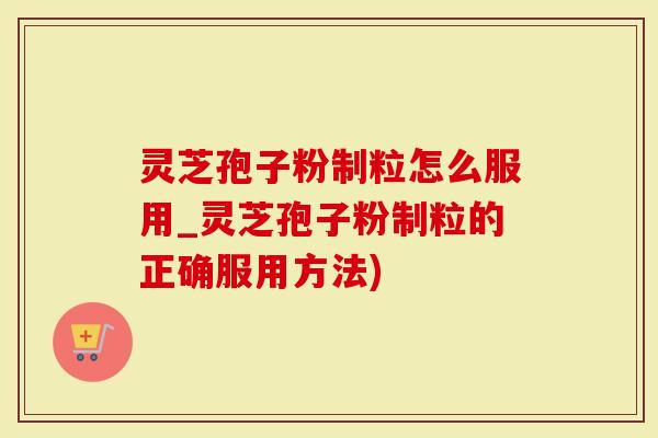 灵芝孢子粉制粒怎么服用_灵芝孢子粉制粒的正确服用方法)
