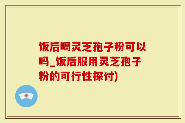 饭后喝灵芝孢子粉可以吗_饭后服用灵芝孢子粉的可行性探讨)