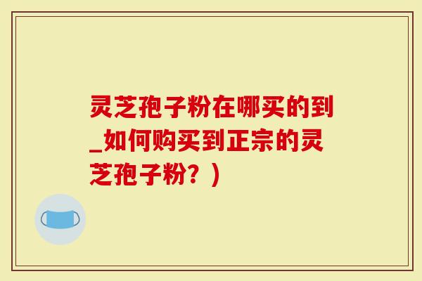 灵芝孢子粉在哪买的到_如何购买到正宗的灵芝孢子粉？)