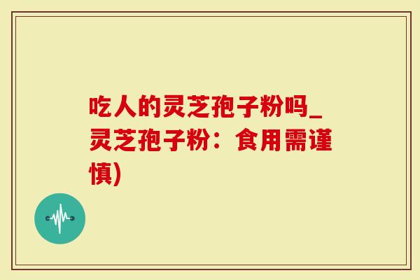 吃人的灵芝孢子粉吗_灵芝孢子粉：食用需谨慎)